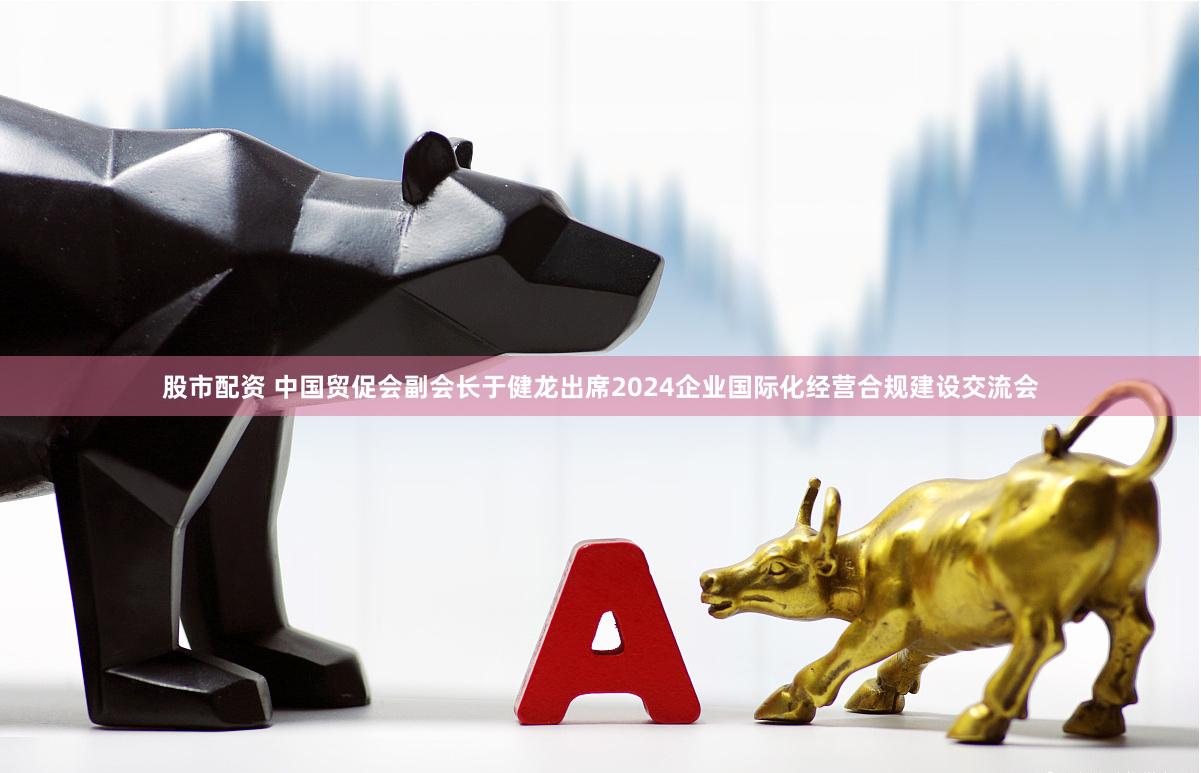 股市配资 中国贸促会副会长于健龙出席2024企业国际化经营合规建设交流会