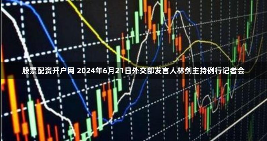 股票配资开户网 2024年6月21日外交部发言人林剑主持例行记者会