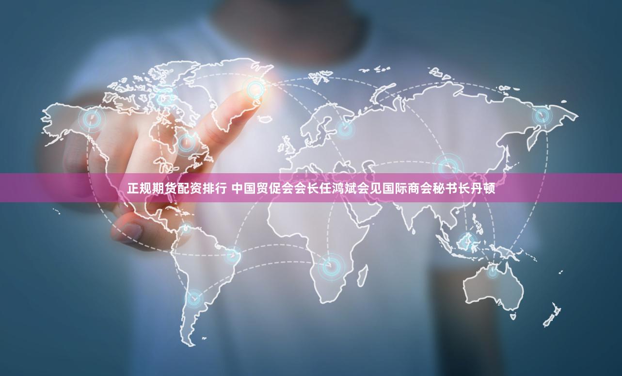 正规期货配资排行 中国贸促会会长任鸿斌会见国际商会秘书长丹顿