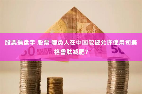 股票操盘手 股票 哪类人在中国能被允许使用司美格鲁肽减肥？