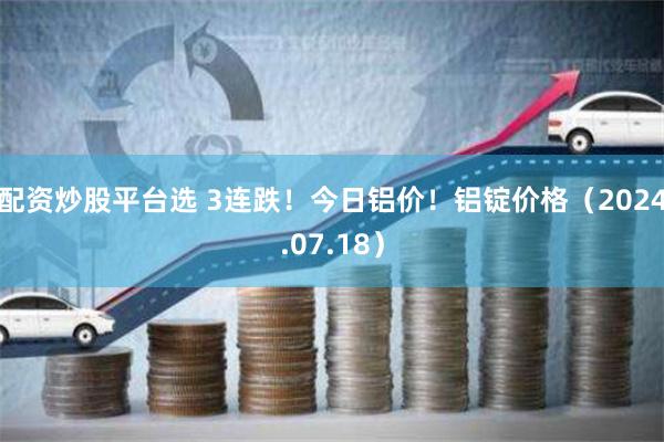 配资炒股平台选 3连跌！今日铝价！铝锭价格（2024.07.18）