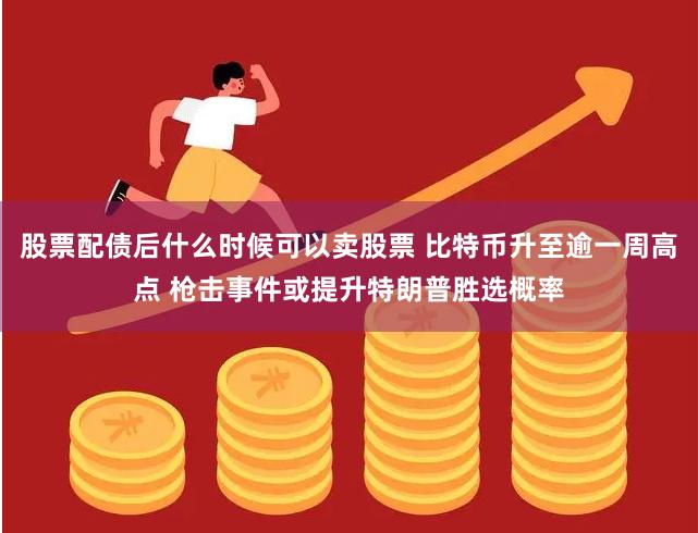 股票配债后什么时候可以卖股票 比特币升至逾一周高点 枪击事件或提升特朗普胜选概率
