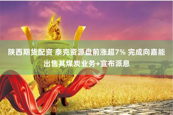 陕西期货配资 泰克资源盘前涨超7% 完成向嘉能出售其煤炭业务+宣布派息