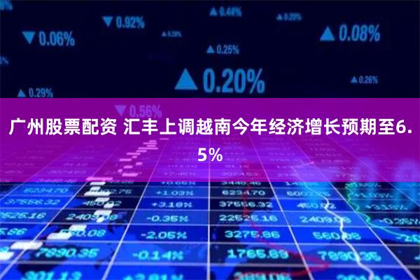 广州股票配资 汇丰上调越南今年经济增长预期至6.5%