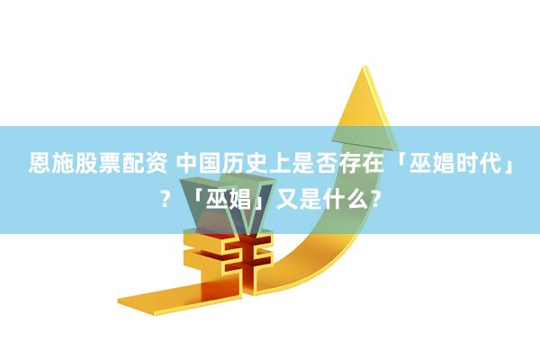 恩施股票配资 中国历史上是否存在「巫娼时代」？「巫娼」又是什么？