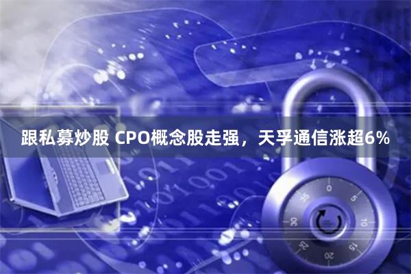 跟私募炒股 CPO概念股走强，天孚通信涨超6%