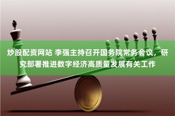 炒股配资网站 李强主持召开国务院常务会议，研究部署推进数字经济高质量发展有关工作