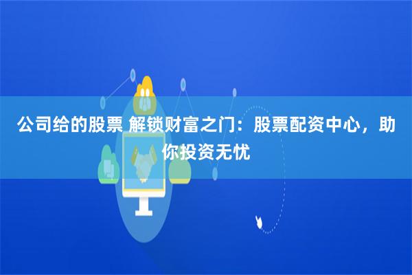 公司给的股票 解锁财富之门：股票配资中心，助你投资无忧