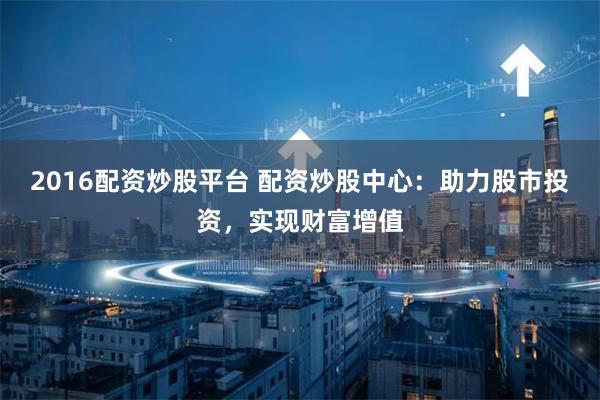 2016配资炒股平台 配资炒股中心：助力股市投资，实现财富增值