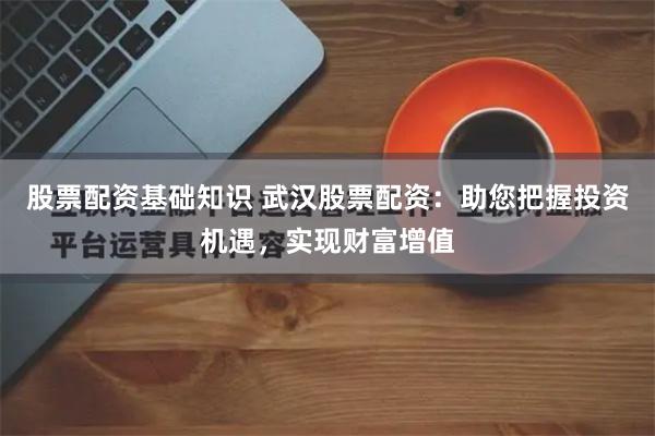 股票配资基础知识 武汉股票配资：助您把握投资机遇，实现财富增值