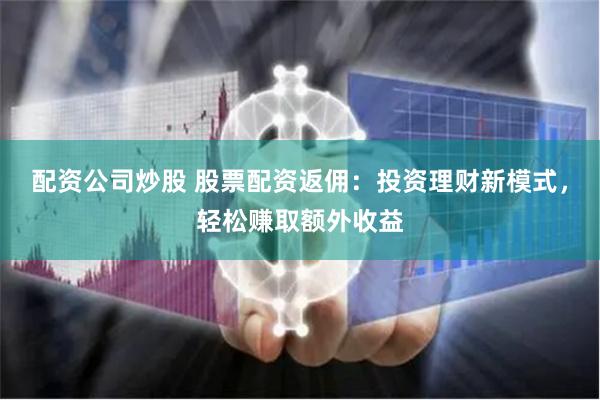 配资公司炒股 股票配资返佣：投资理财新模式，轻松赚取额外收益