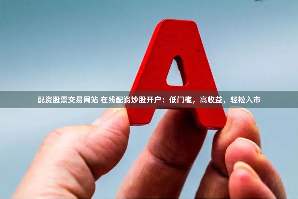 配资股票交易网站 在线配资炒股开户：低门槛，高收益，轻松入市