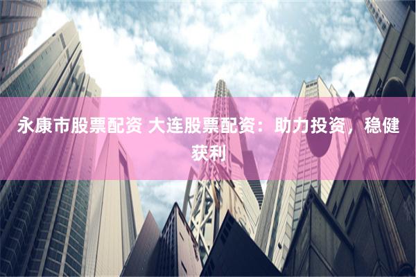 永康市股票配资 大连股票配资：助力投资，稳健获利