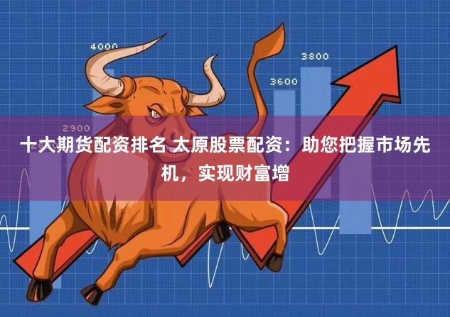 十大期货配资排名 太原股票配资：助您把握市场先机，实现财富增