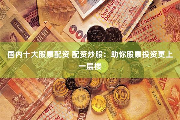 国内十大股票配资 配资炒股：助你股票投资更上一层楼