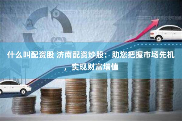什么叫配资股 济南配资炒股：助您把握市场先机，实现财富增值