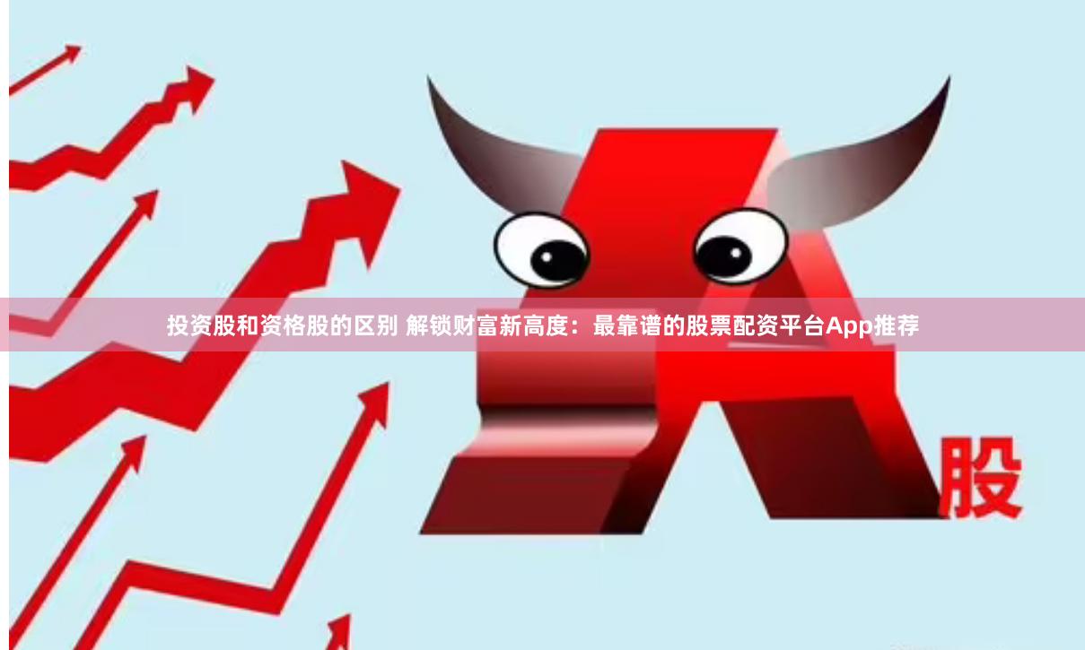 投资股和资格股的区别 解锁财富新高度：最靠谱的股票配资平台App推荐