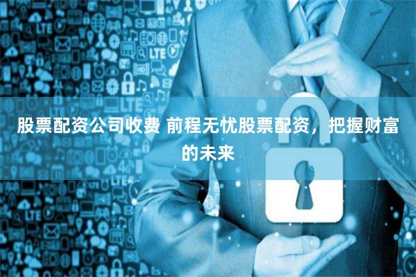 股票配资公司收费 前程无忧股票配资，把握财富的未来