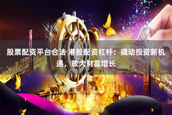 股票配资平台合法 港股配资杠杆：撬动投资新机遇，放大财富增长