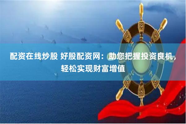 配资在线炒股 好股配资网：助您把握投资良机，轻松实现财富增值